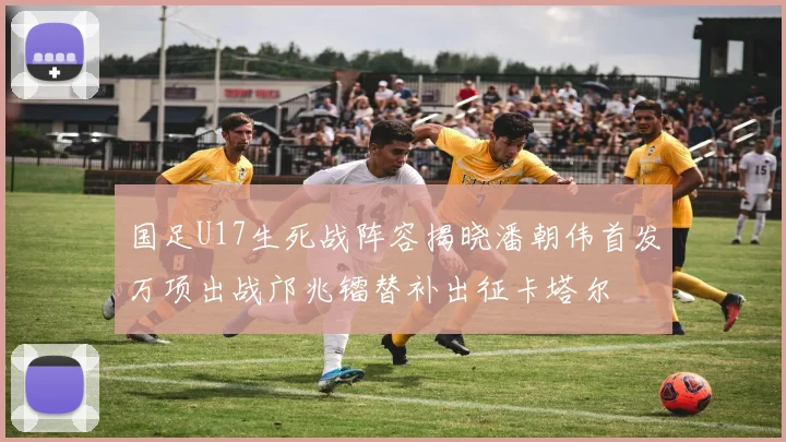 国足U17生死战阵容揭晓潘朝伟首发万项出战邝兆镭替补出征卡塔尔