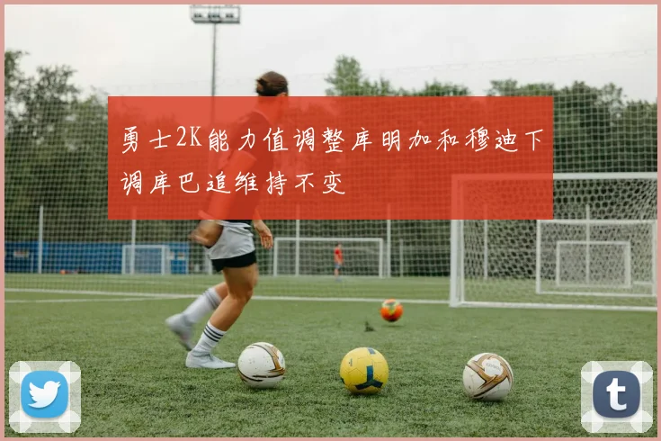勇士2K能力值调整库明加和穆迪下调库巴追维持不变
