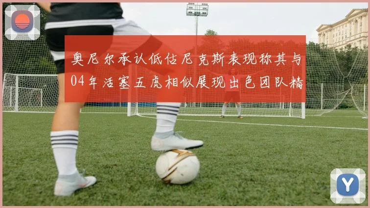 奥尼尔承认低估尼克斯表现称其与04年活塞五虎相似展现出色团队精神
