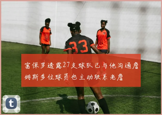 富保罗透露27支球队已与他沟通詹姆斯多位球员也主动联系老詹