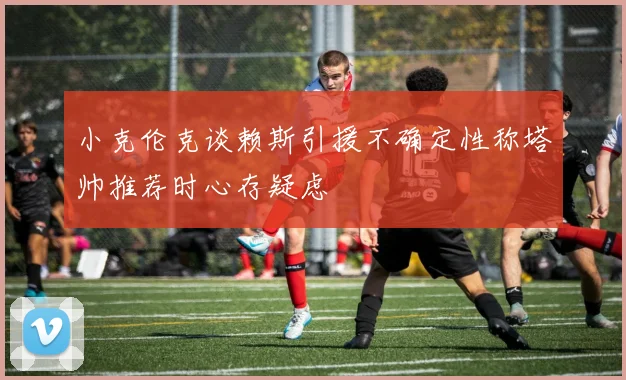 小克伦克谈赖斯引援不确定性称塔帅推荐时心存疑虑