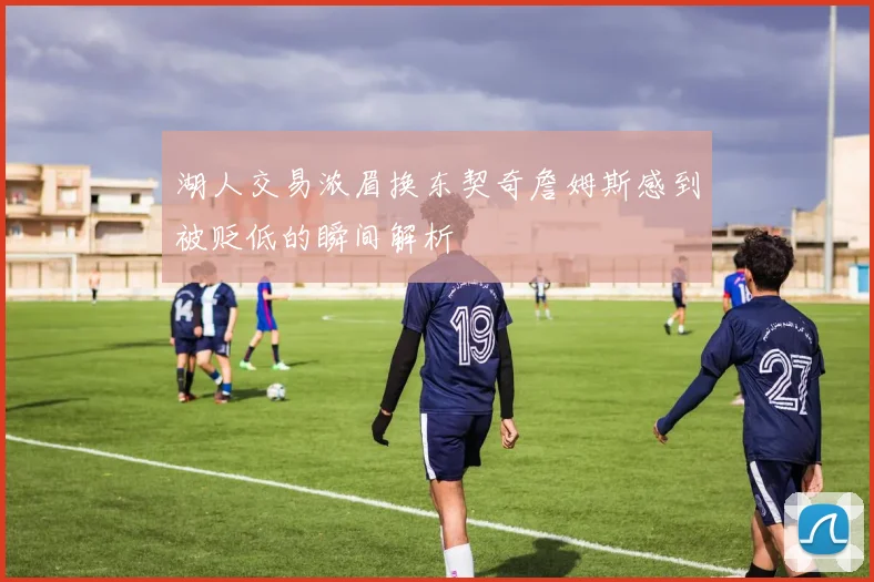 湖人交易浓眉换东契奇詹姆斯感到被贬低的瞬间解析