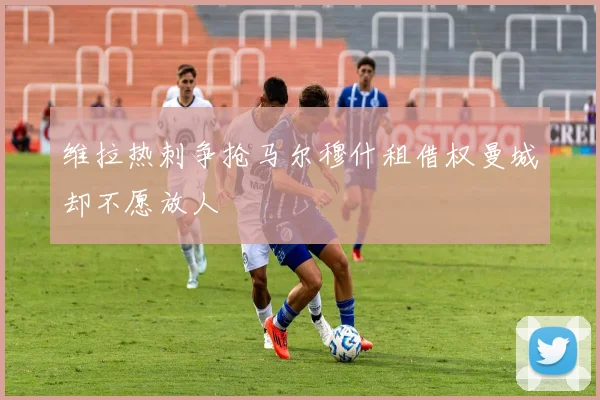维拉热刺争抢马尔穆什租借权曼城却不愿放人