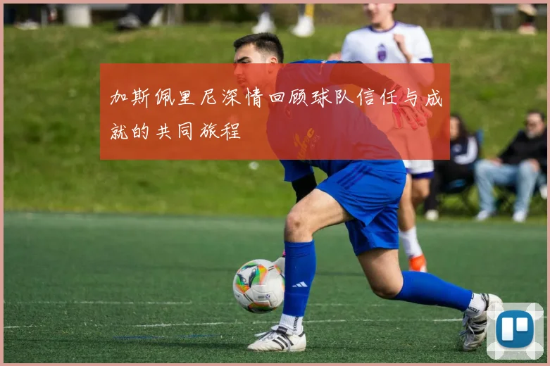 加斯佩里尼深情回顾球队信任与成就的共同旅程
