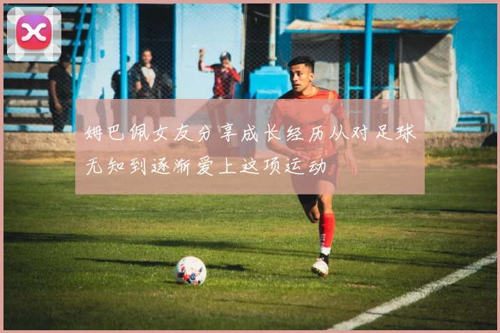 姆巴佩女友分享成长经历从对足球无知到逐渐爱上这项运动