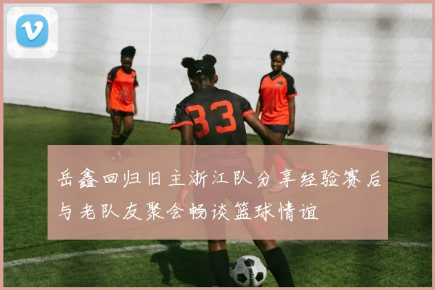 岳鑫回归旧主浙江队分享经验赛后与老队友聚会畅谈篮球情谊