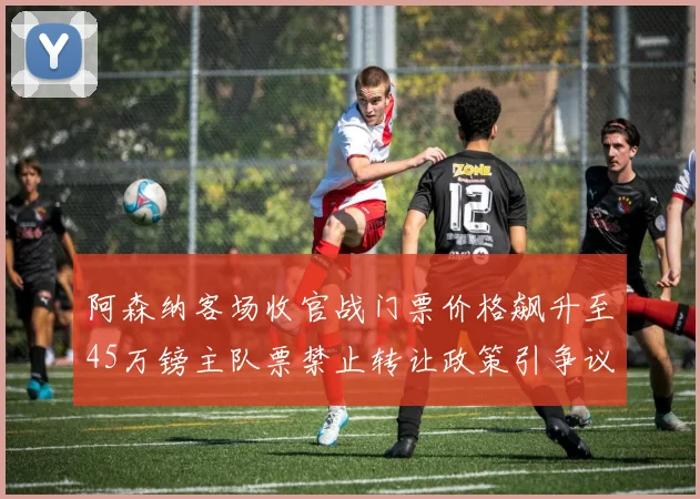 阿森纳客场收官战门票价格飙升至45万镑主队票禁止转让政策引争议