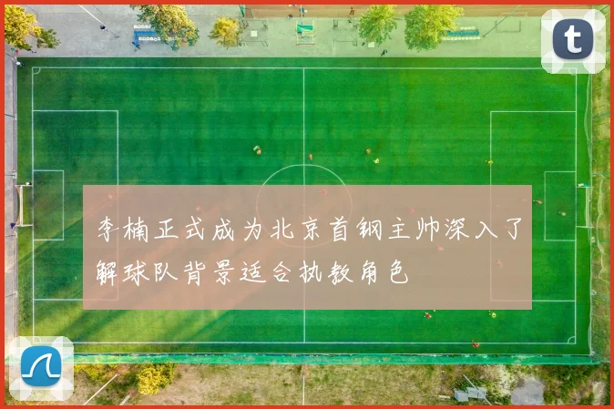 李楠正式成为北京首钢主帅深入了解球队背景适合执教角色