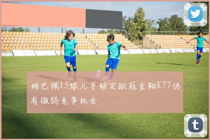 姆巴佩15球几乎锁定欧冠金靴K77仍有微弱竞争机会