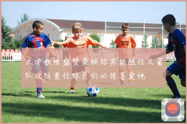 大学教练盛赞桑顿称其能胜任火箭队攻防重任球员们必将喜爱他