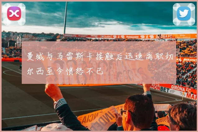曼城与马雷斯卡接触后迅速离职切尔西至今愤怒不已